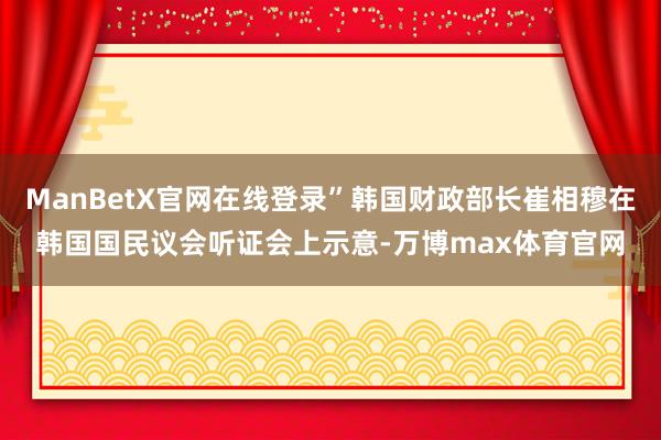 ManBetX官网在线登录”韩国财政部长崔相穆在韩国国民议会听证会上示意-万博max体育官网