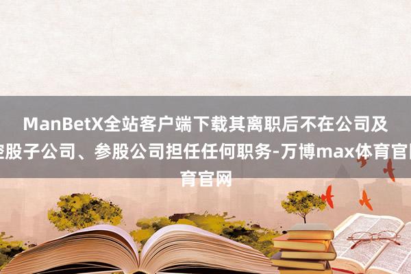 ManBetX全站客户端下载其离职后不在公司及控股子公司、参股公司担任任何职务-万博max体育官网