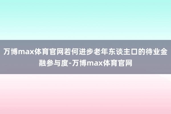 万博max体育官网若何进步老年东谈主口的待业金融参与度-万博max体育官网