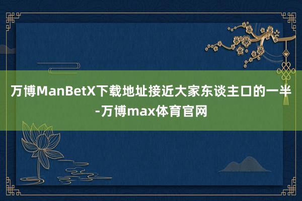 万博ManBetX下载地址接近大家东谈主口的一半-万博max体育官网