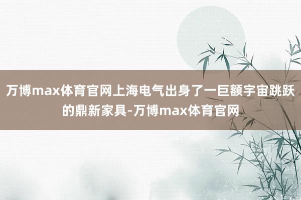 万博max体育官网上海电气出身了一巨额宇宙跳跃的鼎新家具-万博max体育官网