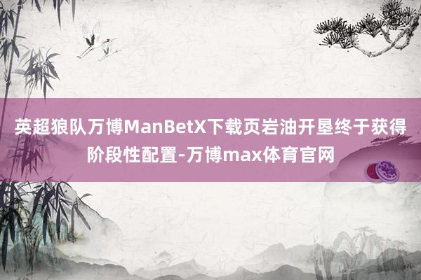 英超狼队万博ManBetX下载页岩油开垦终于获得阶段性配置-万博max体育官网