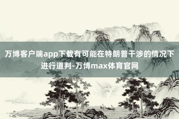 万博客户端app下载有可能在特朗普干涉的情况下进行道判-万博max体育官网