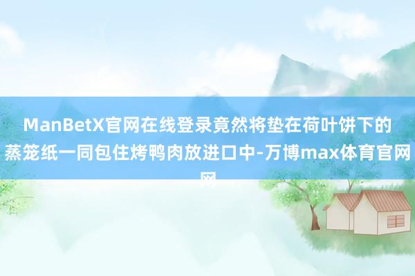 ManBetX官网在线登录竟然将垫在荷叶饼下的蒸笼纸一同包住烤鸭肉放进口中-万博max体育官网