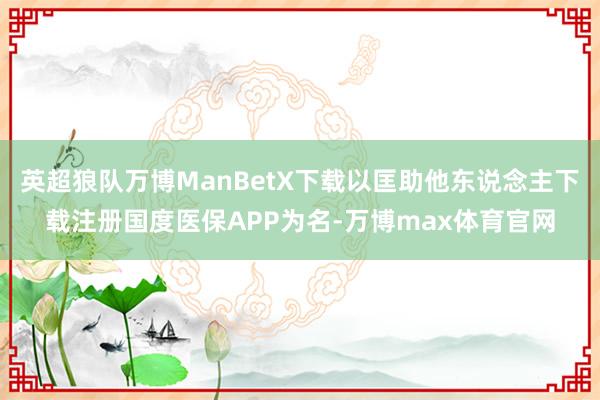 英超狼队万博ManBetX下载以匡助他东说念主下载注册国度医保APP为名-万博max体育官网