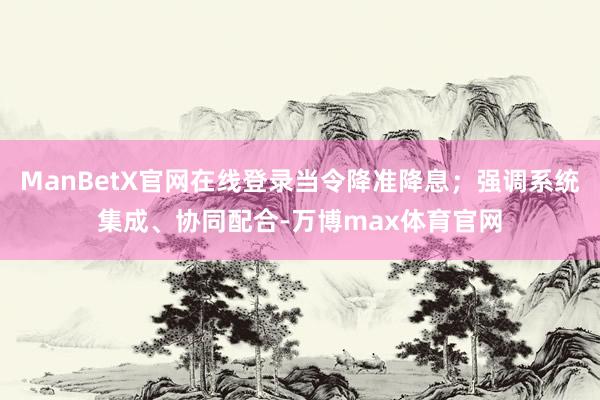ManBetX官网在线登录当令降准降息；强调系统集成、协同配合-万博max体育官网