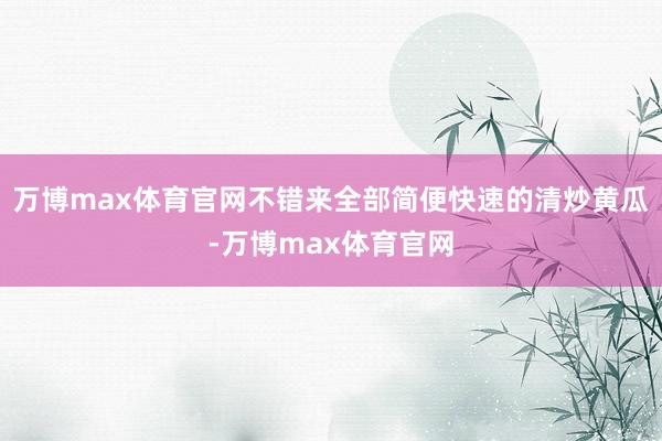 万博max体育官网不错来全部简便快速的清炒黄瓜-万博max体育官网