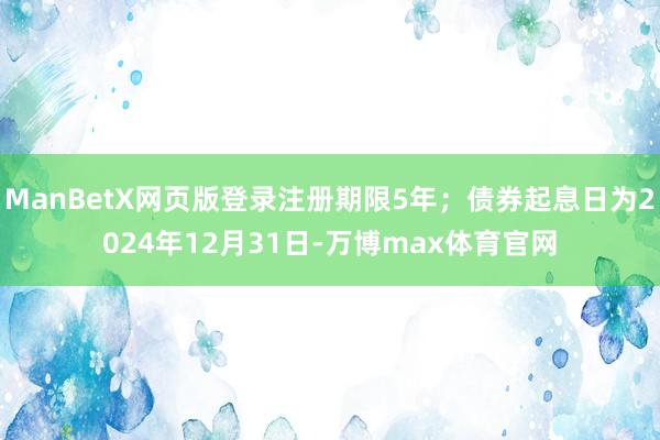 ManBetX网页版登录注册期限5年；债券起息日为2024年12月31日-万博max体育官网