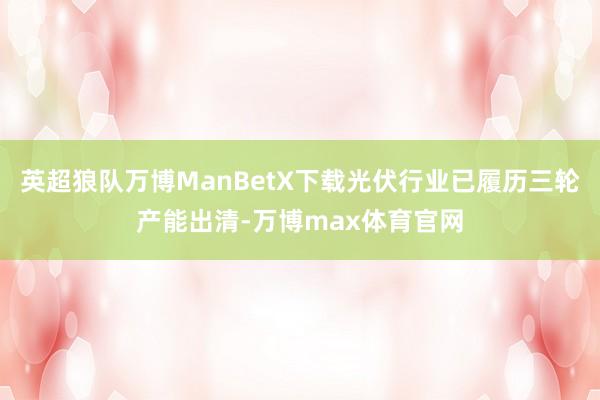 英超狼队万博ManBetX下载光伏行业已履历三轮产能出清-万博max体育官网