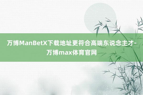 万博ManBetX下载地址更符合高端东说念主才-万博max体育官网