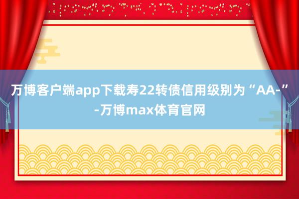 万博客户端app下载寿22转债信用级别为“AA-”-万博max体育官网