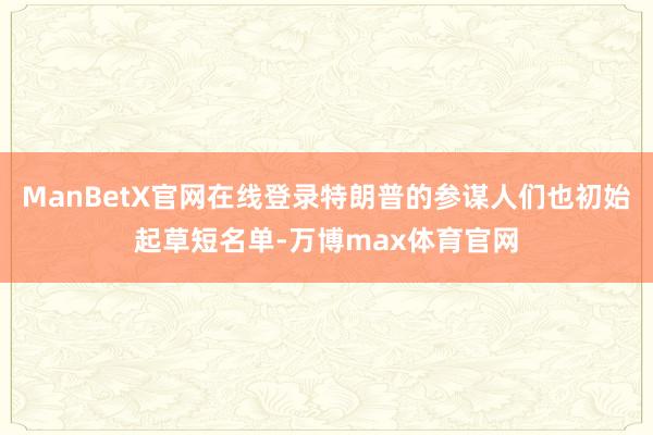 ManBetX官网在线登录特朗普的参谋人们也初始起草短名单-万博max体育官网