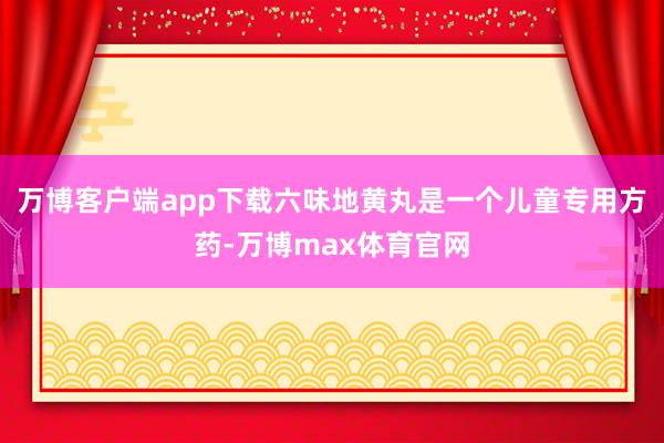 万博客户端app下载六味地黄丸是一个儿童专用方药-万博max体育官网