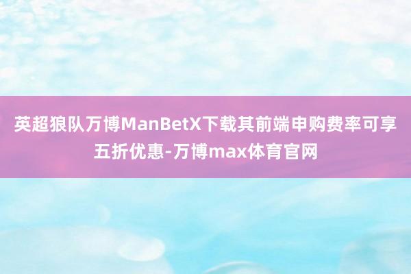 英超狼队万博ManBetX下载其前端申购费率可享五折优惠-万博max体育官网