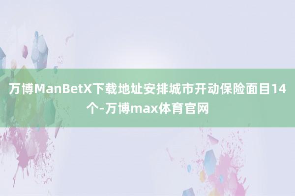 万博ManBetX下载地址安排城市开动保险面目14个-万博max体育官网