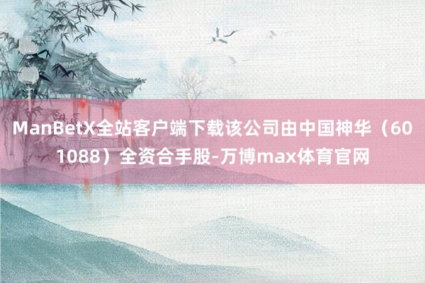 ManBetX全站客户端下载该公司由中国神华（601088）全资合手股-万博max体育官网