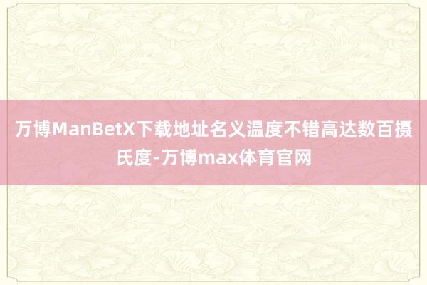 万博ManBetX下载地址名义温度不错高达数百摄氏度-万博max体育官网