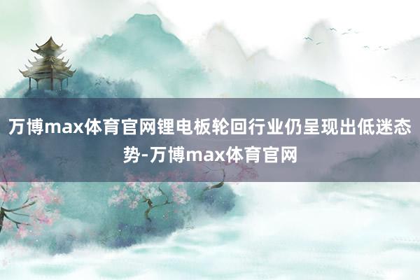 万博max体育官网锂电板轮回行业仍呈现出低迷态势-万博max体育官网