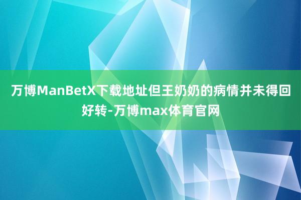 万博ManBetX下载地址但王奶奶的病情并未得回好转-万博max体育官网