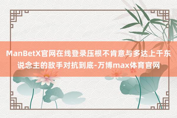 ManBetX官网在线登录压根不肯意与多达上千东说念主的敌手对抗到底-万博max体育官网