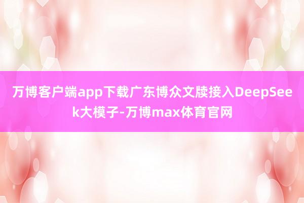 万博客户端app下载广东博众文牍接入DeepSeek大模子-万博max体育官网