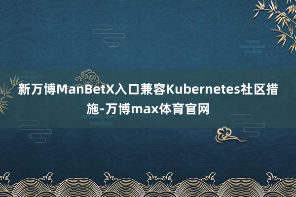 新万博ManBetX入口兼容Kubernetes社区措施-万博max体育官网