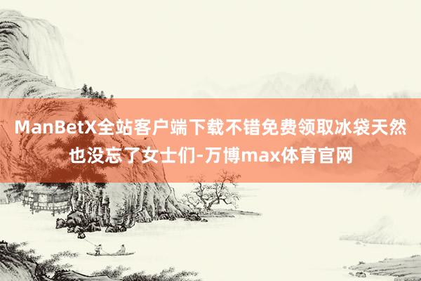 ManBetX全站客户端下载不错免费领取冰袋天然也没忘了女士们-万博max体育官网