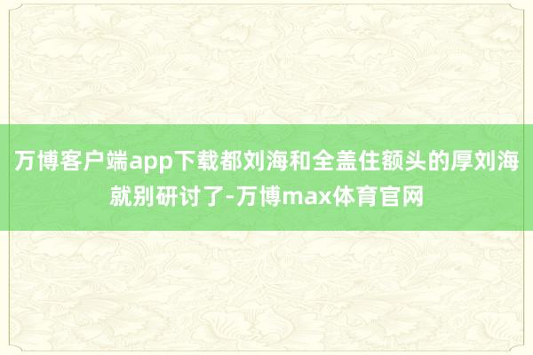 万博客户端app下载都刘海和全盖住额头的厚刘海就别研讨了-万博max体育官网