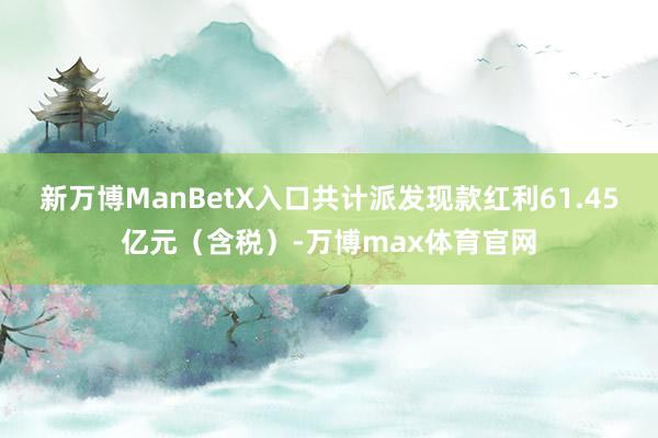 新万博ManBetX入口共计派发现款红利61.45亿元（含税）-万博max体育官网