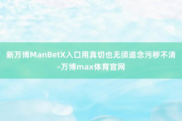 新万博ManBetX入口用真切也无须追念污秽不清-万博max体育官网
