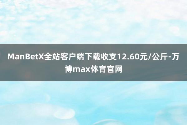 ManBetX全站客户端下载收支12.60元/公斤-万博max体育官网