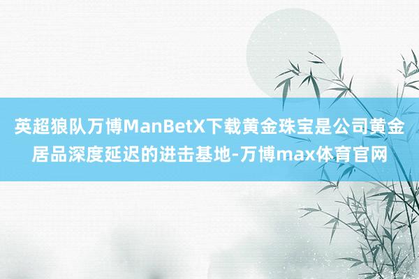 英超狼队万博ManBetX下载黄金珠宝是公司黄金居品深度延迟的进击基地-万博max体育官网