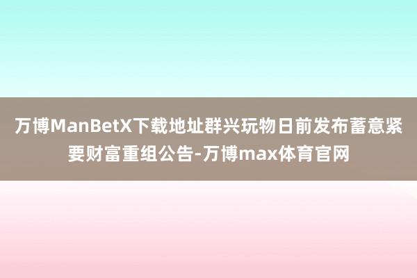 万博ManBetX下载地址群兴玩物日前发布蓄意紧要财富重组公告-万博max体育官网