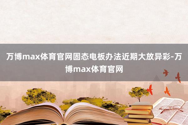 万博max体育官网固态电板办法近期大放异彩-万博max体育官网