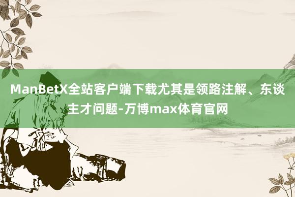 ManBetX全站客户端下载尤其是领路注解、东谈主才问题-万博max体育官网