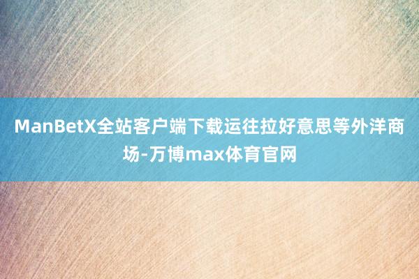 ManBetX全站客户端下载运往拉好意思等外洋商场-万博max体育官网