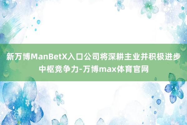 新万博ManBetX入口公司将深耕主业并积极进步中枢竞争力-万博max体育官网