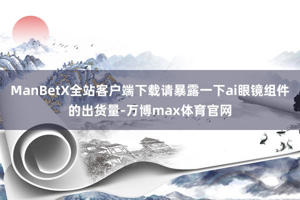 ManBetX全站客户端下载请暴露一下ai眼镜组件的出货量-万博max体育官网