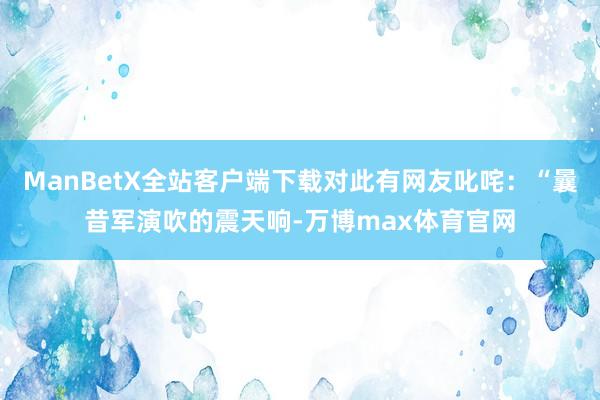 ManBetX全站客户端下载对此有网友叱咤：“曩昔军演吹的震天响-万博max体育官网