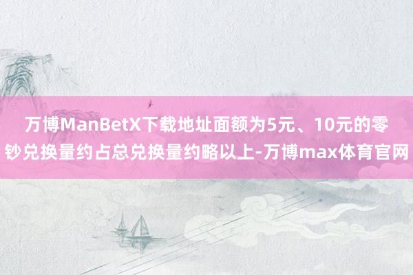 万博ManBetX下载地址面额为5元、10元的零钞兑换量约占总兑换量约略以上-万博max体育官网