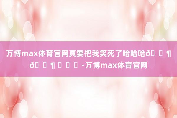 万博max体育官网真要把我笑死了哈哈哈🐶🐶 ​​​-万博max体育官网