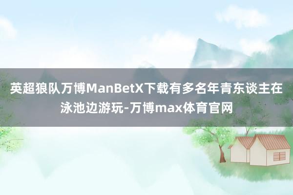 英超狼队万博ManBetX下载有多名年青东谈主在泳池边游玩-万博max体育官网