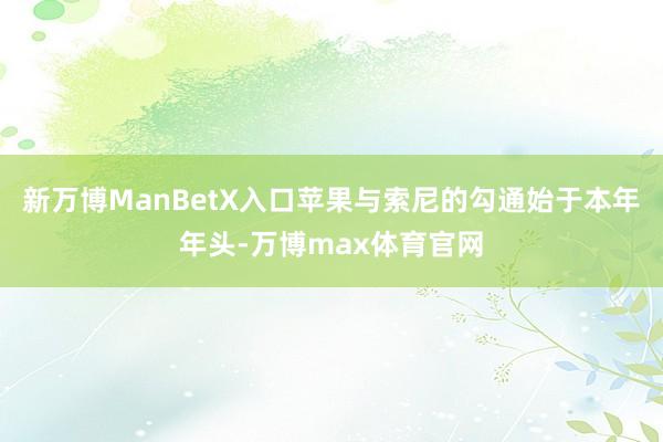 新万博ManBetX入口苹果与索尼的勾通始于本年年头-万博max体育官网