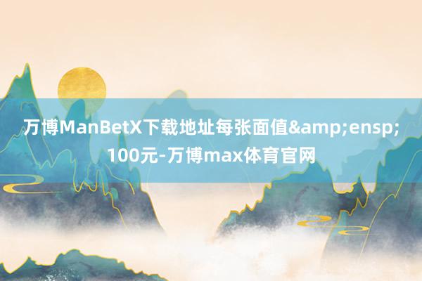 万博ManBetX下载地址每张面值&ensp;100元-万博max体育官网