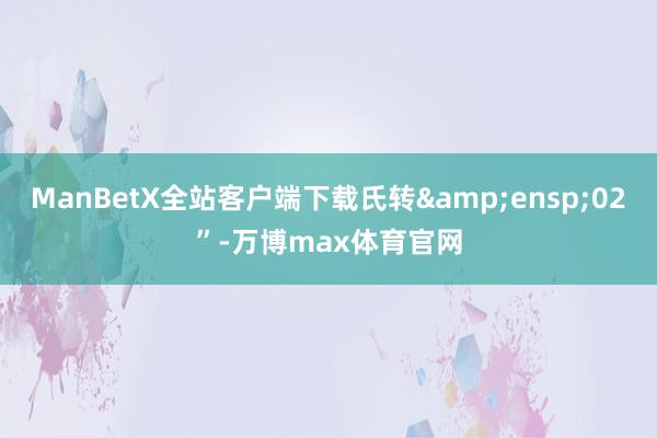 ManBetX全站客户端下载氏转&ensp;02”-万博max体育官网