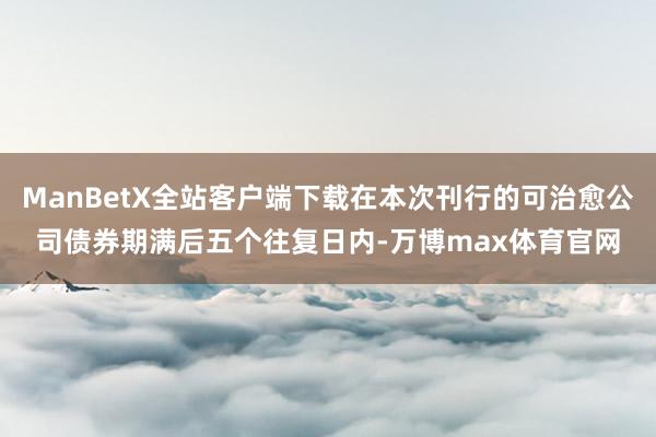 ManBetX全站客户端下载在本次刊行的可治愈公司债券期满后五个往复日内-万博max体育官网