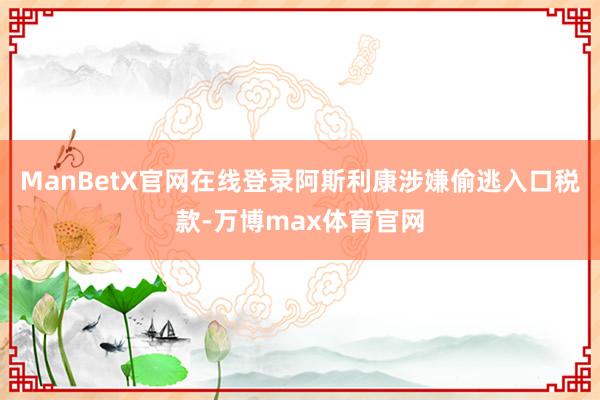ManBetX官网在线登录阿斯利康涉嫌偷逃入口税款-万博max体育官网