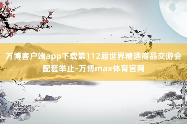万博客户端app下载第112届世界糖酒商品交游会配套举止-万博max体育官网