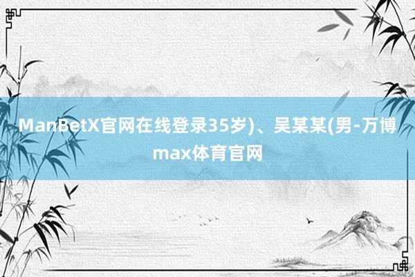 ManBetX官网在线登录35岁)、吴某某(男-万博max体育官网