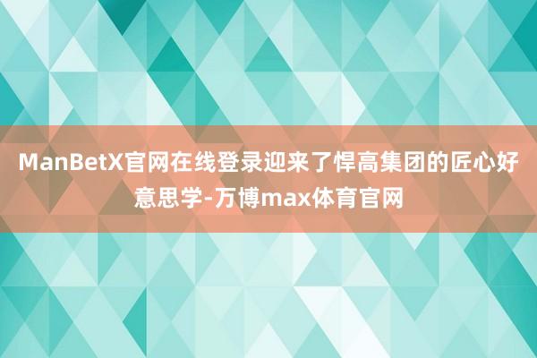 ManBetX官网在线登录迎来了悍高集团的匠心好意思学-万博max体育官网